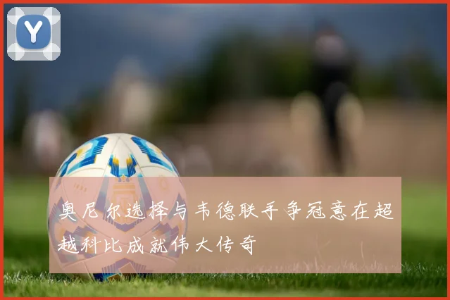 奥尼尔选择与韦德联手争冠意在超越科比成就伟大传奇