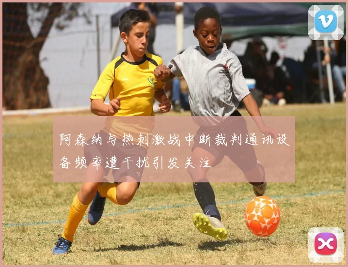 阿森纳与热刺激战中断裁判通讯设备频率遭干扰引发关注