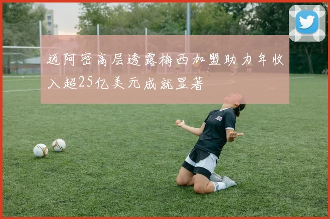 迈阿密高层透露梅西加盟助力年收入超25亿美元成就显著