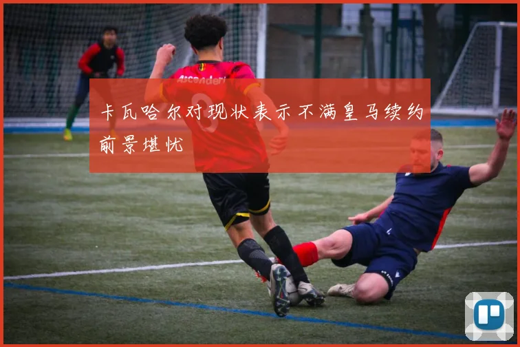 卡瓦哈尔对现状表示不满皇马续约前景堪忧