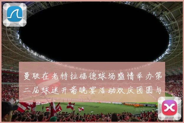 曼联在老特拉福德球场盛情举办第二届球迷开斋晚宴活动欢庆团圆与友谊