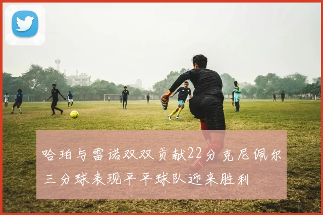 哈珀与雷诺双双贡献22分克尼佩尔三分球表现平平球队迎来胜利