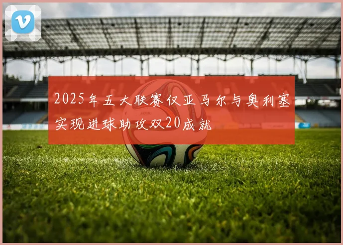 2025年五大联赛仅亚马尔与奥利塞实现进球助攻双20成就