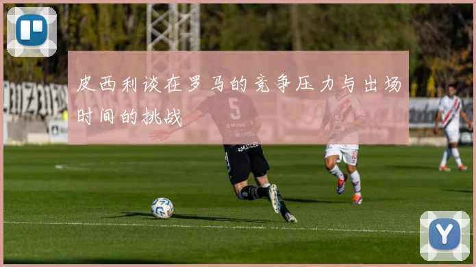 皮西利谈在罗马的竞争压力与出场时间的挑战