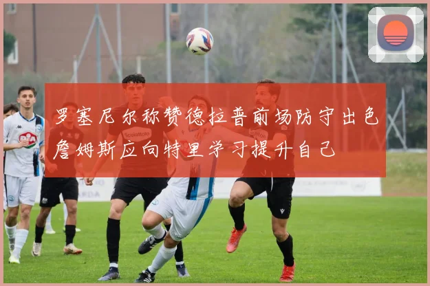 罗塞尼尔称赞德拉普前场防守出色詹姆斯应向特里学习提升自己