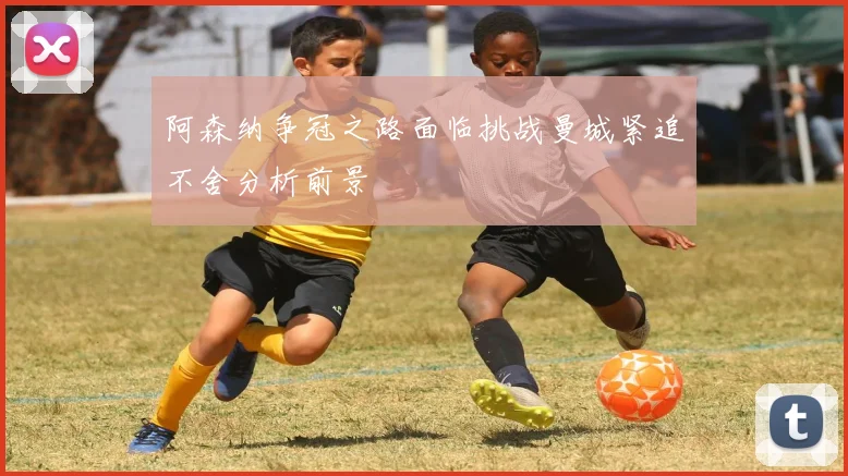 阿森纳争冠之路面临挑战曼城紧追不舍分析前景