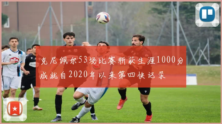 克尼佩尔53场比赛斩获生涯1000分成就自2020年以来第四快记录