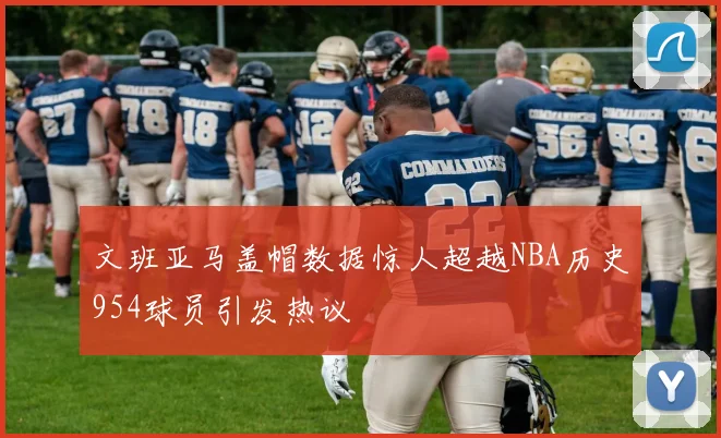 文班亚马盖帽数据惊人超越NBA历史954球员引发热议