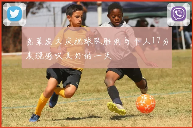 克莱发文庆祝球队胜利与个人17分表现感叹美好的一天