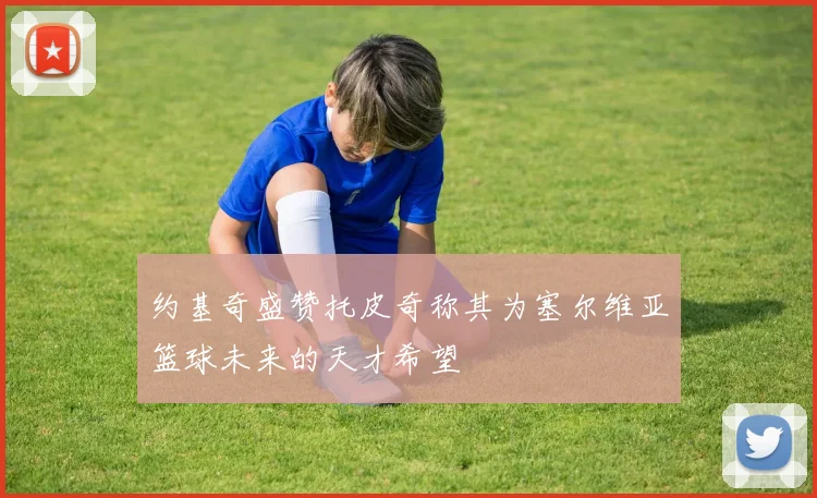 约基奇盛赞托皮奇称其为塞尔维亚篮球未来的天才希望