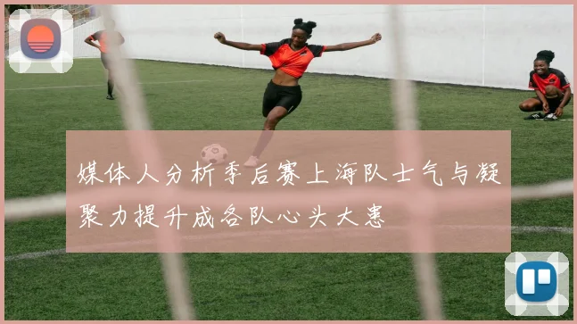 媒体人分析季后赛上海队士气与凝聚力提升成各队心头大患