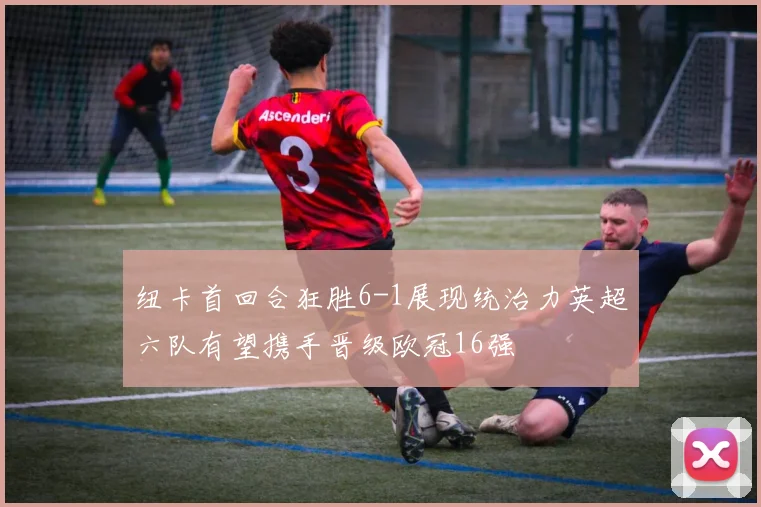 纽卡首回合狂胜6-1展现统治力英超六队有望携手晋级欧冠16强