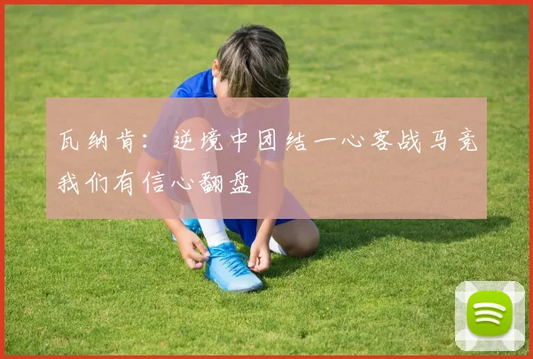 瓦纳肯：逆境中团结一心客战马竞我们有信心翻盘