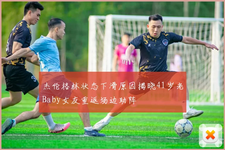 杰伦格林状态下滑原因揭晓41岁老Baby女友重返场边助阵