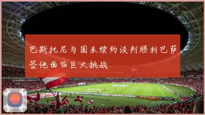 巴斯托尼与国米续约谈判顺利巴萨签他面临巨大挑战